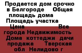 Продается дом срочно в Белгороде. › Общая площадь дома ­ 275 › Площадь участка ­ 11 › Цена ­ 25 000 000 - Все города Недвижимость » Дома, коттеджи, дачи продажа   . Тверская обл.,Нелидово г.